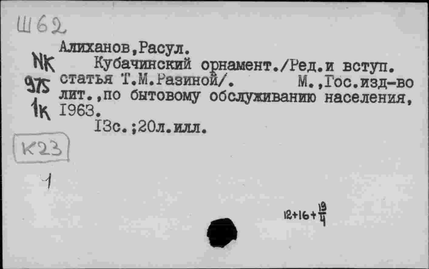 ﻿Алиханов,Расул.
НК Кубачинский орнамент./Ред атг статья T.М.Разиной/. М.
* лит.,по бытовому обслуживанию
1к 1963.
13с.;20л.илл.
и вступ.
Гос.изд-во населения,